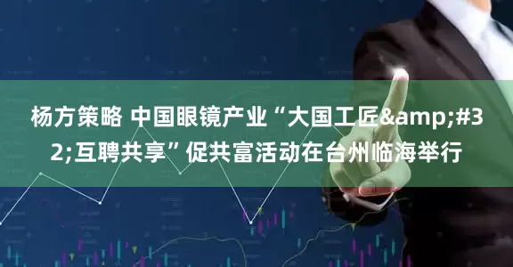 杨方策略 中国眼镜产业“大国工匠 互聘共享”促共富活动在台州临海举行