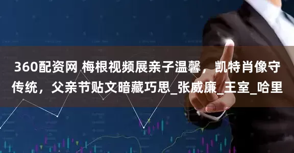 360配资网 梅根视频展亲子温馨，凯特肖像守传统，父亲节贴文暗藏巧思_张威廉_王室_哈里