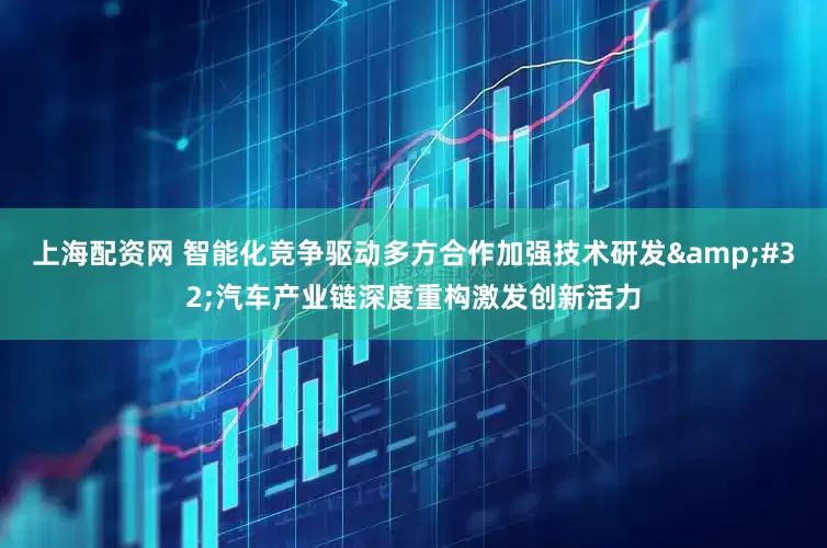 上海配资网 智能化竞争驱动多方合作加强技术研发 汽车产业链深度重构激发创新活力