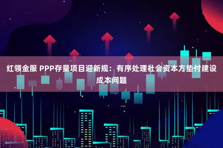 红领金服 PPP存量项目迎新规：有序处理社会资本方垫付建设成本问题