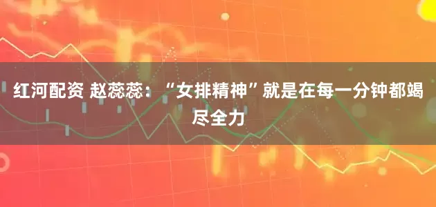 红河配资 赵蕊蕊：“女排精神”就是在每一分钟都竭尽全力