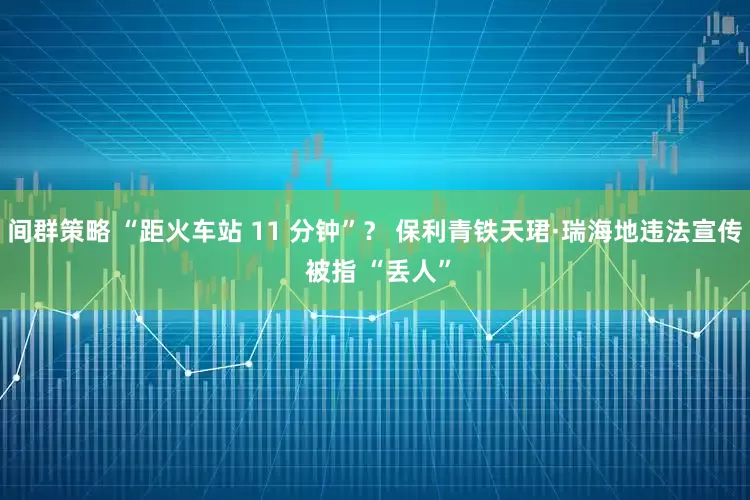 间群策略 “距火车站 11 分钟”？ 保利青铁天珺·瑞海地违法宣传 被指 “丢人”
