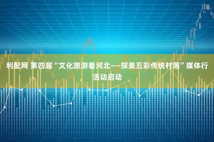 利配网 第四届“文化旅游看河北——探美五彩传统村落”媒体行活动启动
