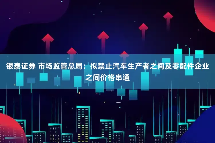 银泰证券 市场监管总局：拟禁止汽车生产者之间及零配件企业之间价格串通