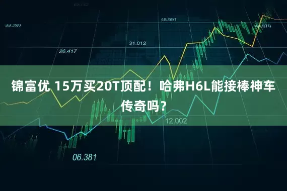 锦富优 15万买20T顶配！哈弗H6L能接棒神车传奇吗？