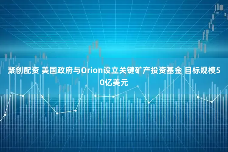 聚创配资 美国政府与Orion设立关键矿产投资基金 目标规模50亿美元