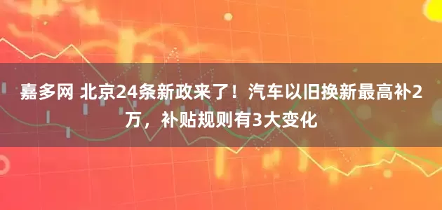 嘉多网 北京24条新政来了！汽车以旧换新最高补2万，补贴规则有3大变化