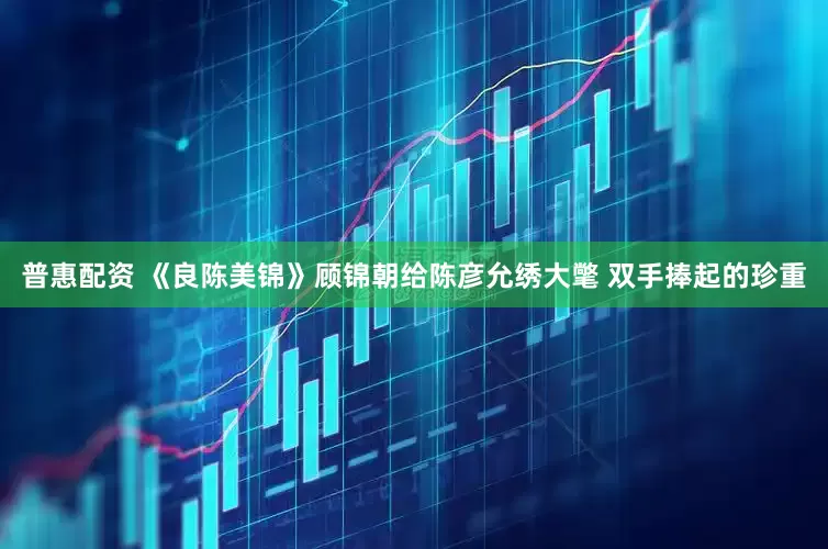 普惠配资 《良陈美锦》顾锦朝给陈彦允绣大氅 双手捧起的珍重