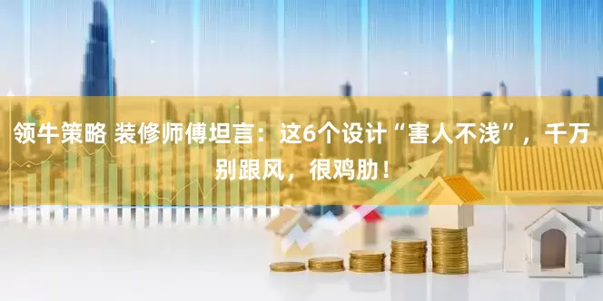 领牛策略 装修师傅坦言：这6个设计“害人不浅”，千万别跟风，很鸡肋！